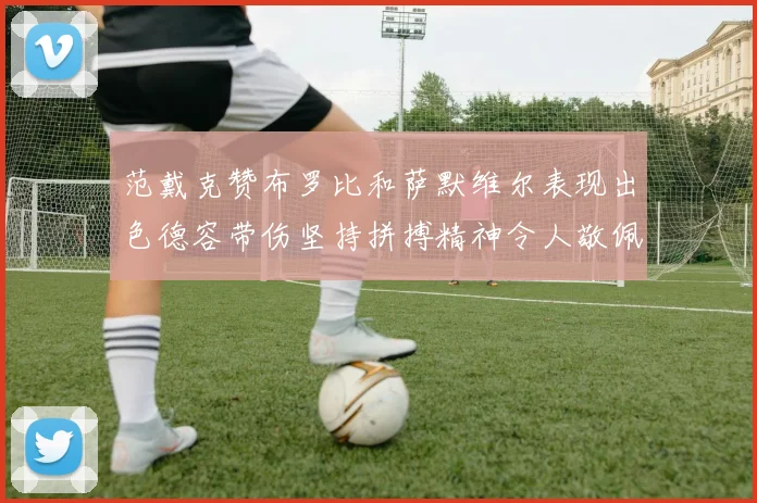 范戴克赞布罗比和萨默维尔表现出色德容带伤坚持拼搏精神令人敬佩