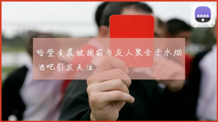 哈登凌晨被捕前与友人聚会于水烟酒吧引发关注