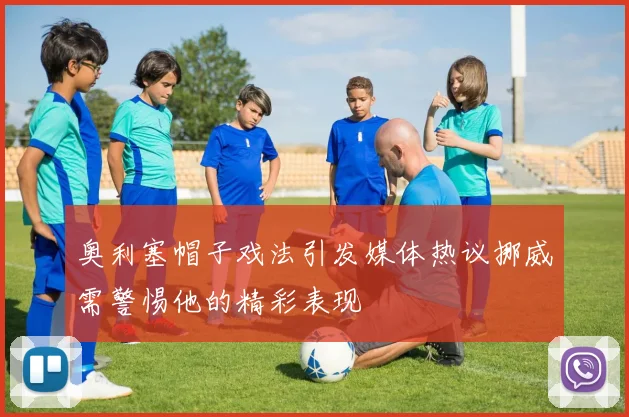 奥利塞帽子戏法引发媒体热议挪威需警惕他的精彩表现