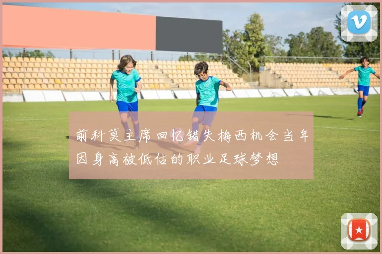 前科莫主席回忆错失梅西机会当年因身高被低估的职业足球梦想