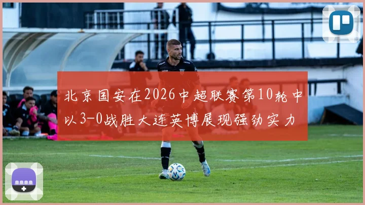 北京国安在2026中超联赛第10轮中以3-0战胜大连英博展现强劲实力