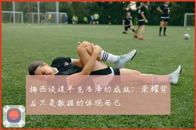 梅西谈追平克洛泽的成就：荣耀背后只是数据的体现而已