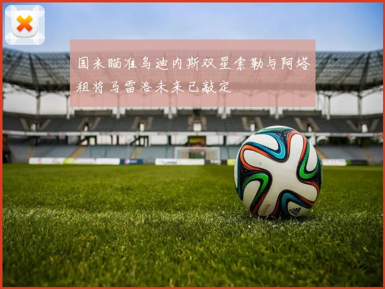 国米瞄准乌迪内斯双星索勒与阿塔租将马雷洛未来已敲定