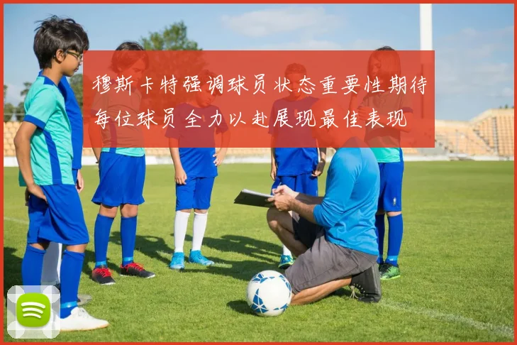 穆斯卡特强调球员状态重要性期待每位球员全力以赴展现最佳表现