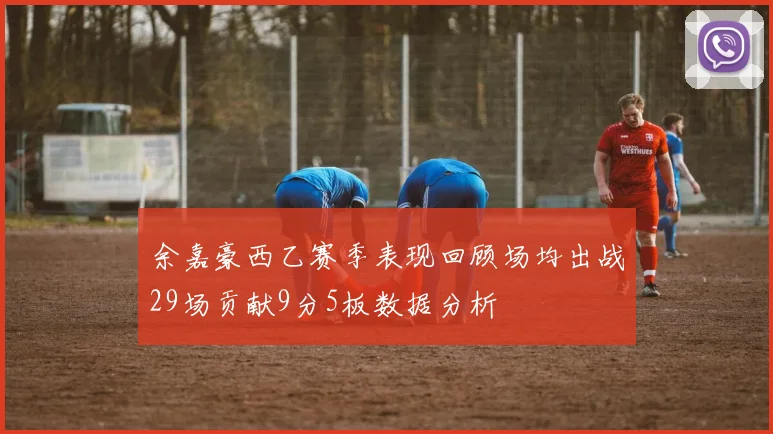 余嘉豪西乙赛季表现回顾场均出战29场贡献9分5板数据分析