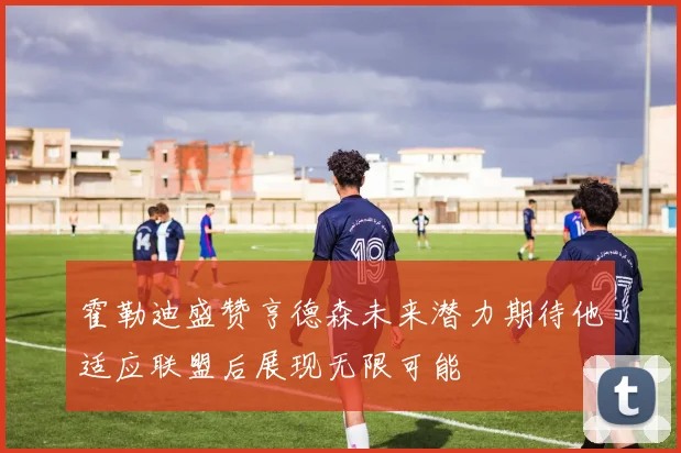 霍勒迪盛赞亨德森未来潜力期待他适应联盟后展现无限可能